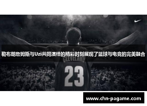 勒布朗詹姆斯与Uzi共同演绎的精彩时刻展现了篮球与电竞的完美融合