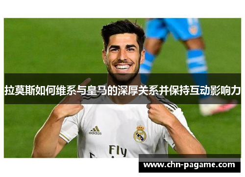 拉莫斯如何维系与皇马的深厚关系并保持互动影响力