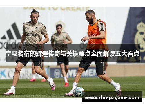 皇马名宿的辉煌传奇与关键要点全面解读五大看点