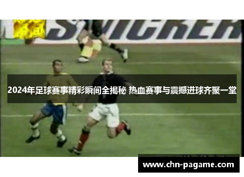 2024年足球赛事精彩瞬间全揭秘 热血赛事与震撼进球齐聚一堂