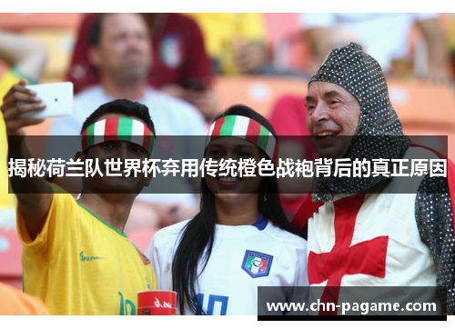 揭秘荷兰队世界杯弃用传统橙色战袍背后的真正原因