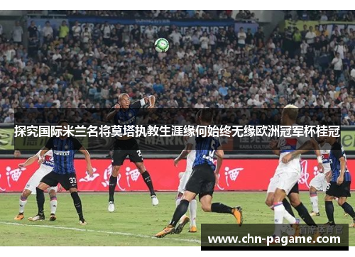 探究国际米兰名将莫塔执教生涯缘何始终无缘欧洲冠军杯桂冠 探究国际米兰名将莫塔执教生涯缘何始终无缘欧洲冠军杯桂冠