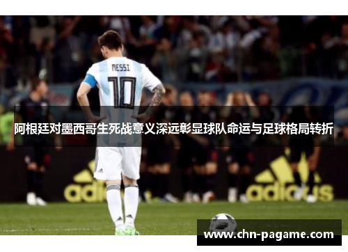 阿根廷对墨西哥生死战意义深远彰显球队命运与足球格局转折