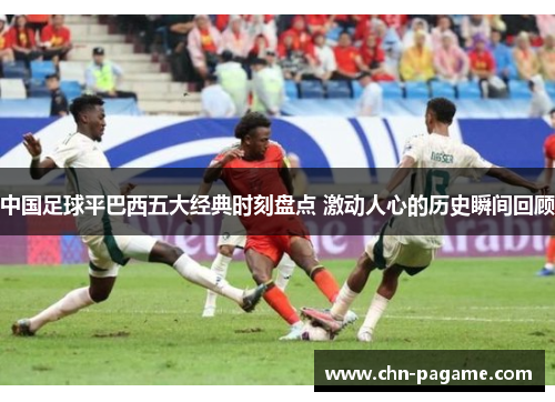 中国足球平巴西五大经典时刻盘点 激动人心的历史瞬间回顾 中国足球平巴西五大经典时刻盘点 激动人心的历史瞬间回顾