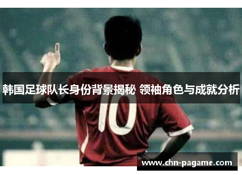 韩国足球队长身份背景揭秘 领袖角色与成就分析
