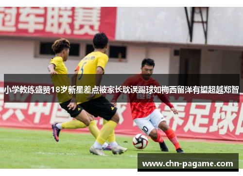 小学教练盛赞18岁新星差点被家长耽误踢球如梅西留洋有望超越郑智