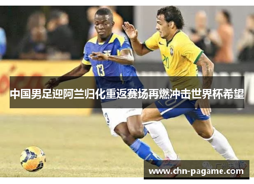 中国男足迎阿兰归化重返赛场再燃冲击世界杯希望
