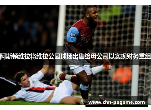阿斯顿维拉将维拉公园球场出售给母公司以实现财务重组