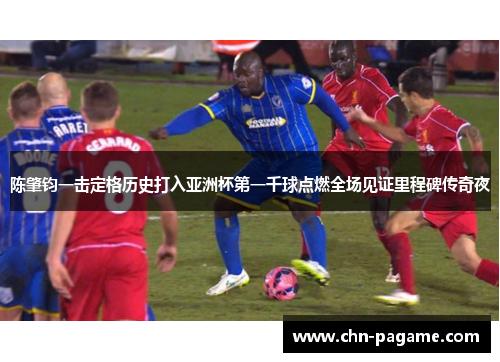 陈肇钧一击定格历史打入亚洲杯第一千球点燃全场见证里程碑传奇夜